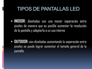 TIPOS DE PANTALLAS LEDINDOOR: diseñadas con una menor separación entre pixeles de manera que es posible aumentar la resolución de la pantalla y adaptarla a un uso internoOUTDOOR: son diseñadas aumentando la separación entre pixeles se puede lograr aumentar el tamaño general de la pantalla