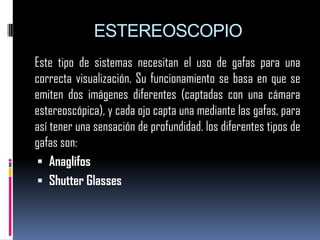 ESTEREOSCOPIOEste tipo de sistemas necesitan el uso de gafas para una correcta visualización. Su funcionamiento se basa en que se emiten dos imágenes diferentes (captadas con una cámara estereoscópica), y cada ojo capta una mediante las gafas, para así tener una sensación de profundidad. los diferentes tipos de gafas son:AnaglifosShutterGlasses