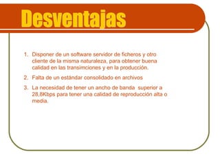 Desventajas Disponer de un software servidor de ficheros y otro cliente de la misma naturaleza, para obtener buena calidad en las transimciones y en la producción.  Falta de un estándar consolidado en archivos La necesidad de tener un ancho de banda  superior a 28,8Kbps para tener una calidad de reproducción alta o media. 