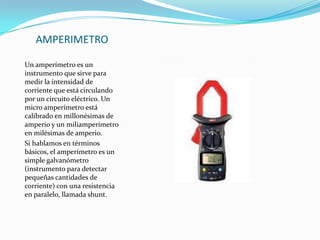 AMPERIMETROUn amperímetro es un instrumento que sirve para medir la intensidadde corriente que está circulando por un circuito eléctrico. Un micro amperímetro está calibrado en millonésimas de amperio y un miliamperímetro en milésimas de amperio.Si hablamos en términos básicos, el amperímetro es un simple galvanómetro (instrumento para detectar pequeñas cantidades de corriente) con una resistencia en paralelo, llamada shunt.