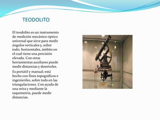 TEODOLITOEl teodolito es un instrumento de medición mecánico-óptico universal que sirve para medir ángulos verticales y, sobre todo, horizontales, ámbito en el cual tiene una precisión elevada. Con otras herramientas auxiliares puede medir distancias y desniveles.Es portátil y manual; está hecho con fines topográficos e ingenieriles, sobre todo en las triangulaciones. Con ayuda de una mira y mediante la taquimetria, puede medir distancias.