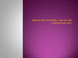 Algumas das tecnologia , que nós não
                 vivemos mais sem:
 