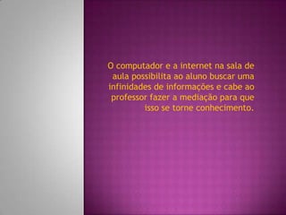 O computador e a internet na sala de
 aula possibilita ao aluno buscar uma
infinidades de informações e cabe ao
 professor fazer a mediação para que
         isso se torne conhecimento.
 