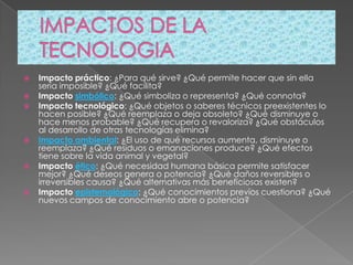    Impacto práctico: ¿Para qué sirve? ¿Qué permite hacer que sin ella
    sería imposible? ¿Qué facilita?
   Impacto simbólico: ¿Qué simboliza o representa? ¿Qué connota?
   Impacto tecnológico: ¿Qué objetos o saberes técnicos preexistentes lo
    hacen posible? ¿Qué reemplaza o deja obsoleto? ¿Qué disminuye o
    hace menos probable? ¿Qué recupera o revaloriza? ¿Qué obstáculos
    al desarrollo de otras tecnologías elimina?
   Impacto ambiental: ¿El uso de qué recursos aumenta, disminuye o
    reemplaza? ¿Qué residuos o emanaciones produce? ¿Qué efectos
    tiene sobre la vida animal y vegetal?
   Impacto ético: ¿Qué necesidad humana básica permite satisfacer
    mejor? ¿Qué deseos genera o potencia? ¿Qué daños reversibles o
    irreversibles causa? ¿Qué alternativas más beneficiosas existen?
   Impacto epistemológico: ¿Qué conocimientos previos cuestiona? ¿Qué
    nuevos campos de conocimiento abre o potencia?
 