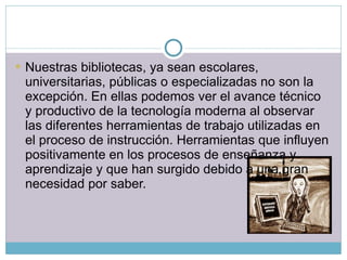 Nuestras bibliotecas, ya sean escolares, universitarias, públicas o especializadas no son la excepción. En ellas podemos ver el avance técnico y productivo de la tecnología moderna al observar las diferentes herramientas de trabajo utilizadas en el proceso de instrucción. Herramientas que influyen positivamente en los procesos de enseñanza y aprendizaje y que han surgido debido a una gran necesidad por saber. 