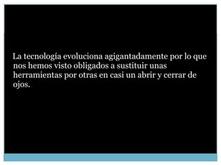 La tecnología evoluciona agigantadamente por lo que nos hemos visto obligados a sustituir unas herramientas por otras en casi un abrir y cerrar de ojos.  
