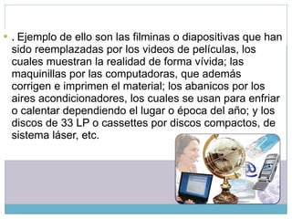 .  Ejemplo de ello son las filminas o diapositivas que han sido reemplazadas por los videos de películas, los cuales muestran la realidad de forma vívida; las maquinillas por las computadoras, que además corrigen e imprimen el material; los abanicos por los aires acondicionadores, los cuales se usan para enfriar o calentar dependiendo el lugar o época del año; y los discos de 33 LP o cassettes por discos compactos, de sistema láser, etc. 