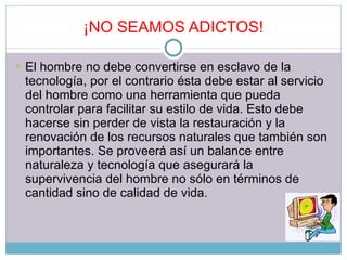 ¡NO SEAMOS ADICTOS! El hombre no debe convertirse en esclavo de la tecnología, por el contrario ésta debe estar al servicio del hombre como una herramienta que pueda controlar para facilitar su estilo de vida. Esto debe hacerse sin perder de vista la restauración y la renovación de los recursos naturales que también son importantes. Se proveerá así un balance entre naturaleza y tecnología que asegurará la supervivencia del hombre no sólo en términos de cantidad sino de calidad de vida. 