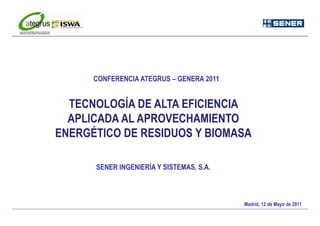CONFERENCIA ATEGRUS – GENERA 2011


  TECNOLOGÍA DE ALTA EFICIENCIA
  APLICADA AL APROVECHAMIENTO
ENERGÉTICO DE RESIDUOS Y BIOMASA

      SENER INGENIERÍA Y SISTEMAS S.A.
                         SISTEMAS, S A



                                          Madrid, 12 de Mayo de 2011
                                                                   1
 