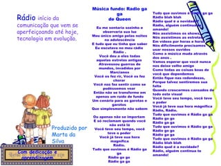 Música fundo: Radio ga ga de Queen Eu me sentaria sozinho e observaria sua luz Meu único amigo pelas noites na adolescência E tudo que eu tinha que saber Eu escutava no meu rádio  Rádio . Você deu a eles todas aquelas estrelas antigas  Atravessou guerras de mundos, invadidos por Marcianos Você os fez rir, Você os fez chorar  Você nos fez sentir como se pudéssemos voar  Então não se transforme em apenas um ruído de fundo Um cenário para as garotas e garotos  Que simplesmente não sabem  Ou apenas não se importam  E só reclamam quando você não está lá Você teve seu tempo, você teve o poder  Você já teve sua hora magnífica Rádio.  Tudo que ouvimos é Rádio ga ga  Rádio go go  Rádio ga ga  Tudo que ouvimos é Rádio ga ga  Rádio blah blah  Rádio qual é a novidade? Rádio, alguém continua te amando! Nós assistimos os shows,  Nós assistimos as estrelas  Em vídeos por horas e horas  Nós dificilmente precisamos usar nossos ouvidos  Como a música muda através dos anos . Vamos esperar que você nunca nos deixe velho amigo  Como todas as coisas boas de você que dependemos Então fique nas redondezas,  Porque talvez sentiremos sua falta Quando crescermos cansados de todo este visual  Você teve seu tempo, você teve o poder  Você já teve sua hora mágnifica Rádio, Rádio.  Tudo que ouvimos é Rádio ga ga  Rádio go go  Rádio ga ga  Tudo que ouvimos é Rádio ga ga  Rádio go go  Rádio ga ga  Tudo que ouvimos é Rádio ga ga  Rádio blah blah  Rádio qual é a novidade? Rádio, alguém continua te amando! Produzido por Marta da Silva Com dedicação e aprendizagem Rádio   início da comunicação que vem se aperfeiçoando até hoje, tecnologia em evolução . 