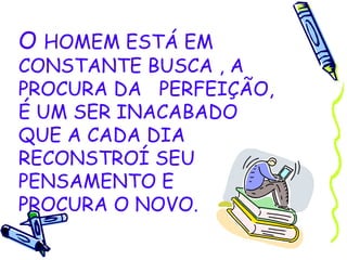 O  HOMEM ESTÁ EM CONSTANTE BUSCA , A PROCURA DA  PERFEIÇÃO, É UM SER INACABADO  QUE A CADA DIA RECONSTROÍ SEU PENSAMENTO E  PROCURA O NOVO. 