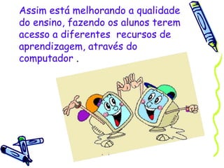 Assim está melhorando a qualidade do ensino, fazendo os alunos terem acesso a diferentes  recursos de aprendizagem, através do computador  . 