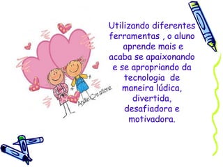 Utilizando diferentes ferramentas , o aluno  aprende mais e acaba se apaixonando e se apropriando da tecnologia  de maneira lúdica, divertida, desafiadora e motivadora. 
