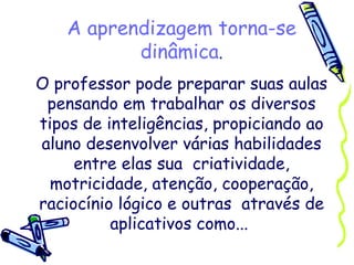 A aprendizagem torna-se dinâmica . O professor pode preparar suas aulas pensando em trabalhar os diversos tipos de inteligências, propiciando ao aluno desenvolver várias habilidades entre elas sua  criatividade, motricidade, atenção, cooperação, raciocínio lógico e outras  através de aplicativos como...  