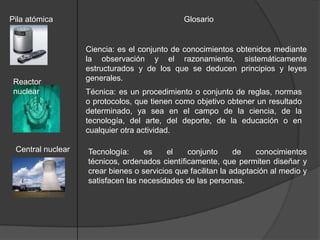 Pila atómica                                  Glosario


                   Ciencia: es el conjunto de conocimientos obtenidos mediante
                   la observación y el razonamiento, sistemáticamente
                   estructurados y de los que se deducen principios y leyes
 Reactor           generales.
 nuclear           Técnica: es un procedimiento o conjunto de reglas, normas
                   o protocolos, que tienen como objetivo obtener un resultado
                   determinado, ya sea en el campo de la ciencia, de la
                   tecnología, del arte, del deporte, de la educación o en
                   cualquier otra actividad.

 Central nuclear   Tecnología:     es     el   conjunto       de    conocimientos
                   técnicos, ordenados científicamente, que permiten diseñar y
                   crear bienes o servicios que facilitan la adaptación al medio y
                   satisfacen las necesidades de las personas.
 