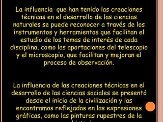 La influencia que han tenido las creaciones
    técnicas en el desarrollo de las ciencias
 naturales se puede reconocer a través de los
 instrumentos y herramientas que facilitan el
    estudio de los temas de interés de cada
disciplina, como las aportaciones del telescopio
  y el microscopio, que facilitan y mejoran el
             proceso de observación.


 La influencia de las creaciones técnicas en el
desarrollo de las ciencias sociales se presentó
      desde el inicio de la civilización y las
  encontramos reflejadas en las expresiones
  gráficas, como las pinturas rupestres de la
 