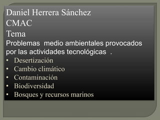 Daniel Herrera Sánchez
CMAC
Tema
Problemas medio ambientales provocados
por las actividades tecnológicas .
• Desertización
• Cambio climático
• Contaminación
• Biodiversidad
• Bosques y recursos marinos
 