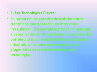 • 1. Las Tecnologías Claves:
• Se basan en los grandes descubrimientos
  científicos que aparecen en intervalos
  irregulares… (La energía eléctrica, la maquina
  a vapor, el motor de explosión, la química del
  petróleo, o mas recientemente, los circuitos
  integrados, los microprocesadores, y la
  biogenética y recientemente la nano
  tecnologia.
 