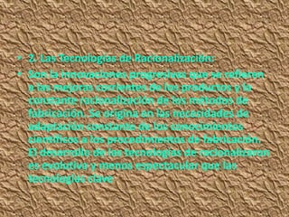 • 2. Las Tecnologías de Racionalización:
• Son la innovaciones progresivas que se refieren
  a las mejoras corrientes de los productos y la
  constante racionalización de los métodos de
  fabricación. Se origina en las necesidades de
  adaptación constante de los conocimientos
  científicos a los procedimientos de fabricación.
  El desarrollo de las tecnologías de racionalizaron
  es evolutiva y menos espectacular que las
  tecnologías clave
 