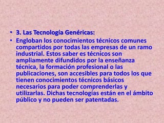 • 3. Las Tecnología Genéricas:
• Engloban los conocimientos técnicos comunes
  compartidos por todas las empresas de un ramo
  industrial. Estos saber es técnicos son
  ampliamente difundidos por la enseñanza
  técnica, la formación profesional o las
  publicaciones, son accesibles para todos los que
  tienen conocimientos técnicos básicos
  necesarios para poder comprenderlas y
  utilizarlas. Dichas tecnologías están en el ámbito
  público y no pueden ser patentadas.
 