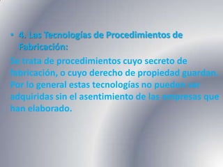 • 4. Las Tecnologías de Procedimientos de
  Fabricación:
Se trata de procedimientos cuyo secreto de
fabricación, o cuyo derecho de propiedad guardan.
Por lo general estas tecnologías no pueden ser
adquiridas sin el asentimiento de las empresas que
han elaborado.
 