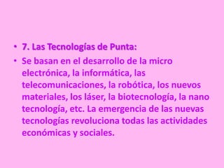• 7. Las Tecnologías de Punta:
• Se basan en el desarrollo de la micro
  electrónica, la informática, las
  telecomunicaciones, la robótica, los nuevos
  materiales, los láser, la biotecnología, la nano
  tecnología, etc. La emergencia de las nuevas
  tecnologías revoluciona todas las actividades
  económicas y sociales.
 