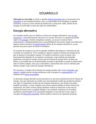 DESARROLLO
1)Energía no renovable se refiere a aquellas fuentes de energía que se encuentran en la
naturaleza en una cantidad limitada y una vez consumidas en su totalidad, no pueden
sustituirse, ya que no existe sistema de producción o extracción viable. Dentro de las
energías no renovables existen dos tipos de combustibles:

Energía alternativa
Un concepto similar, pero no idéntico es del de las energías alternativas: una energía
alternativa, o más precisamente una fuente de energía alternativa es aquella que puede
suplir a las energías o fuentes energéticas actuales, ya sea por su menor efecto
contaminante, o fundamentalmente por su posibilidad de renovación. Según esta definición,
algunos autores incluyen la energía nuclear dentro de las energías alternativas, ya que
generan muy pocos gases de efecto invernadero.

El consumo de energía es uno de los grandes medidores del progreso y bienestar de una
sociedad. El concepto de "crisis energética" aparece cuando las fuentes de energía de las
que se abastece la sociedad se agotan. Un modelo económico como el actual, cuyo
funcionamiento depende de un continuo crecimiento, exige también una demanda
igualmente creciente de energía. Puesto que las fuentes de energía fósil y nuclear son
finitas, es inevitable que en un determinado momento la demanda no pueda ser abastecida y
todo el sistema colapse, salvo que se descubran y desarrollen otros nuevos métodos para
obtener energía: éstas serían las energías alternativas.

Por otra parte, el empleo de las fuentes de energía actuales tales como el petróleo, gas
natural o carbón acarrea consigo problemas como la progresiva contaminación, o el
aumento de los gases invernadero.

La discusión energía alternativa/convencional no es una mera clasificación de las fuentes de
energía, sino que representa un cambio que necesariamente tendrá que producirse durante
este siglo. Es importante reseñar que las energías alternativas, aun siendo renovables,
también son finitas, y como cualquier otro recurso natural tendrán un límite máximo de
explotación. Por tanto, incluso aunque podamos realizar la transición a estas nuevas
energías de forma suave y gradual, tampoco van a permitir continuar con el modelo
económico actual basado en el crecimiento perpetuo. Es por ello por lo que surge el
concepto del Desarrollo sostenible. Dicho modelo se basa en las siguientes premisas:
 