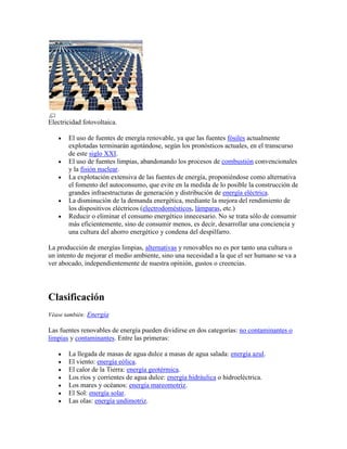 Electricidad fotovoltaica.

       El uso de fuentes de energía renovable, ya que las fuentes fósiles actualmente
       explotadas terminarán agotándose, según los pronósticos actuales, en el transcurso
       de este siglo XXI.
       El uso de fuentes limpias, abandonando los procesos de combustión convencionales
       y la fisión nuclear.
       La explotación extensiva de las fuentes de energía, proponiéndose como alternativa
       el fomento del autoconsumo, que evite en la medida de lo posible la construcción de
       grandes infraestructuras de generación y distribución de energía eléctrica.
       La disminución de la demanda energética, mediante la mejora del rendimiento de
       los dispositivos eléctricos (electrodomésticos, lámparas, etc.)
       Reducir o eliminar el consumo energético innecesario. No se trata sólo de consumir
       más eficientemente, sino de consumir menos, es decir, desarrollar una conciencia y
       una cultura del ahorro energético y condena del despilfarro.

La producción de energías limpias, alternativas y renovables no es por tanto una cultura o
un intento de mejorar el medio ambiente, sino una necesidad a la que el ser humano se va a
ver abocado, independientemente de nuestra opinión, gustos o creencias.




Clasificación
Véase también: Energía

Las fuentes renovables de energía pueden dividirse en dos categorías: no contaminantes o
limpias y contaminantes. Entre las primeras:

       La llegada de masas de agua dulce a masas de agua salada: energía azul.
       El viento: energía eólica.
       El calor de la Tierra: energía geotérmica.
       Los ríos y corrientes de agua dulce: energía hidráulica o hidroeléctrica.
       Los mares y océanos: energía mareomotriz.
       El Sol: energía solar.
       Las olas: energía undimotriz.
 