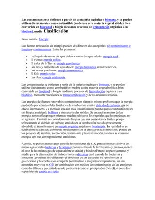 Las contaminantes se obtienen a partir de la materia orgánica o biomasa, y se pueden
utilizar directamente como combustible (madera u otra materia vegetal sólida), bien
convertida en bioetanol o biogás mediante procesos de fermentación orgánica o en
biodiesel, media   Clasificación
Véase también: Energía

Las fuentes renovables de energía pueden dividirse en dos categorías: no contaminantes o
limpias y contaminantes. Entre las primeras:

       La llegada de masas de agua dulce a masas de agua salada: energía azul.
       El viento: energía eólica.
       El calor de la Tierra: energía geotérmica.
       Los ríos y corrientes de agua dulce: energía hidráulica o hidroeléctrica.
       Los mares y océanos: energía mareomotriz.
       El Sol: energía solar.
       Las olas: energía undimotriz.

Las contaminantes se obtienen a partir de la materia orgánica o biomasa, y se pueden
utilizar directamente como combustible (madera u otra materia vegetal sólida), bien
convertida en bioetanol o biogás mediante procesos de fermentación orgánica o en
biodiésel, mediante reacciones de transesterificación y de los residuos urbanos.

Las energías de fuentes renovables contaminantes tienen el mismo problema que la energía
producida por combustibles fósiles: en la combustión emiten dióxido de carbono, gas de
efecto invernadero, y a menudo son aún más contaminantes puesto que la combustión no es
tan limpia, emitiendo hollines y otras partículas sólidas. Se encuadran dentro de las
energías renovables porque mientras puedan cultivarse los vegetales que las producen, no
se agotarán. También se consideran más limpias que sus equivalentes fósiles, porque
teóricamente el dióxido de carbono emitido en la combustión ha sido previamente
absorbido al transformarse en materia orgánica mediante fotosíntesis. En realidad no es
equivalente la cantidad absorbida previamente con la emitida en la combustión, porque en
los procesos de siembra, recolección, tratamiento y transformación, también se consume
energía, con sus correspondientes emisiones.

Además, se puede atrapar gran parte de las emisiones de CO2 para alimentar cultivos de
micro algas/ciertas bacterias y levaduras (potencial fuente de fertilizantes y piensos, sal (en
el caso de las microalgas de agua salobre o salada) y biodiesel/etanol respectivamente, y
medio para la eliminación de hidrocarburos y dioxinas en el caso de las bacterias y
levaduras (proteínas petrolíferas) y el problema de las partículas se resuelve con la
gasificación y la combustión completa (combustión a muy altas temperaturas, en una
atmósfera muy rica en O2) en combinación con medios descontaminantes de las emisiones
como los filtros y precipitado res de partículas (como el precipitador Cottrel), o como las
superficies de carbón activado.
 