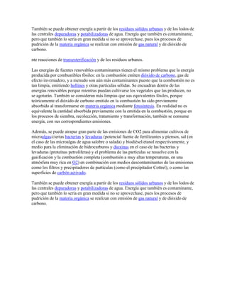 También se puede obtener energía a partir de los residuos sólidos urbanos y de los lodos de
las centrales depuradoras y potabilizadoras de agua. Energía que también es contaminante,
pero que también lo sería en gran medida si no se aprovechase, pues los procesos de
pudrición de la materia orgánica se realizan con emisión de gas natural y de dióxido de
carbono.

nte reacciones de transesterificación y de los residuos urbanos.

Las energías de fuentes renovables contaminantes tienen el mismo problema que la energía
producida por combustibles fósiles: en la combustión emiten dióxido de carbono, gas de
efecto invernadero, y a menudo son aún más contaminantes puesto que la combustión no es
tan limpia, emitiendo hollines y otras partículas sólidas. Se encuadran dentro de las
energías renovables porque mientras puedan cultivarse los vegetales que las producen, no
se agotarán. También se consideran más limpias que sus equivalentes fósiles, porque
teóricamente el dióxido de carbono emitido en la combustión ha sido previamente
absorbido al transformarse en materia orgánica mediante fotosíntesis. En realidad no es
equivalente la cantidad absorbida previamente con la emitida en la combustión, porque en
los procesos de siembra, recolección, tratamiento y transformación, también se consume
energía, con sus correspondientes emisiones.

Además, se puede atrapar gran parte de las emisiones de CO2 para alimentar cultivos de
microalgas/ciertas bacterias y levaduras (potencial fuente de fertilizantes y piensos, sal (en
el caso de las microalgas de agua salobre o salada) y biodiésel/etanol respectivamente, y
medio para la eliminación de hidrocarburos y dioxinas en el caso de las bacterias y
levaduras (proteínas petrolíferas) y el problema de las partículas se resuelve con la
gasificación y la combustión completa (combustión a muy altas temperaturas, en una
atmósfera muy rica en O2) en combinación con medios descontaminantes de las emisiones
como los filtros y precipitadores de partículas (como el precipitador Cottrel), o como las
superficies de carbón activado.

También se puede obtener energía a partir de los residuos sólidos urbanos y de los lodos de
las centrales depuradoras y potabilizadoras de agua. Energía que también es contaminante,
pero que también lo sería en gran medida si no se aprovechase, pues los procesos de
pudrición de la materia orgánica se realizan con emisión de gas natural y de dióxido de
carbono.
 