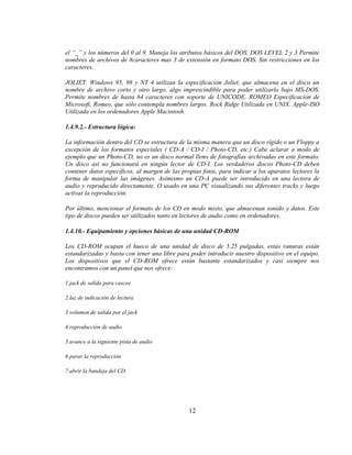 el “_” y los números del 0 al 9. Maneja los atributos básicos del DOS. DOS LEVEL 2 y 3 Permite
nombres de archivos de 8caracteres mas 3 de extensión en formato DOS. Sin restricciones en los
caracteres.

JOLIET. Windows 95, 98 y NT 4 utilizan la especificación Joliet, que almacena en el disco un
nombre de archivo corto y otro largo, algo imprescindible para poder utilizarlo bajo MS-DOS.
Permite nombres de hasta 64 caracteres con soporte de UNICODE. ROMEO Especificación de
Microsoft, Romeo, que sólo contempla nombres largos. Rock Ridge Utilizada en UNIX. Apple-ISO
Utilizada en los ordenadores Apple Macintosh.

1.4.9.2.- Estructura lógica:

La información dentro del CD se estructura de la misma manera que un disco rígido o un Floppy a
excepción de los formatos especiales ( CD-A / CD-I / Photo-CD, etc.) Cabe aclarar a modo de
ejemplo que un Photo-CD, no es un disco normal lleno de fotografías archivadas en este formato.
Un disco así no funcionará en ningún lector de CD-I. Los verdaderos discos Photo-CD deben
contener datos específicos, al margen de las propias fotos, para indicar a los aparatos lectores la
forma de manipular las imágenes. Asimismo un CD-A puede ser introducido en una lectora de
audio y reproducido directamente. O usado en una PC visualizando sus diferentes tracks y luego
activar la reproducción.

Por último, mencionar el formato de los CD en modo mixto, que almacenan sonido y datos. Este
tipo de discos pueden ser utilizados tanto en lectores de audio como en ordenadores.

1.4.10.- Equipamiento y opciones básicas de una unidad CD-ROM

Los CD-ROM ocupan el hueco de una unidad de disco de 5.25 pulgadas, estas ranuras están
estandarizadas y basta con tener una libre para poder introducir nuestro dispositivo en el equipo.
Los dispositivos que el CD-ROM ofrece están bastante estandarizados y casi siempre nos
encontramos con un panel que nos ofrece:

1.jack de salida para cascos

2.luz de indicación de lectura

3.volumen de salida por el jack

4.reproducción de audio

5.avance a la siguiente pista de audio

6.parar la reproducción

7.abrir la bandeja del CD.




                                                12
 