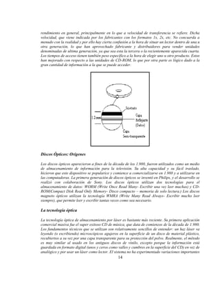 rendimiento en general, principalmente en lo que a velocidad de transferencia se refiere. Dicha
velocidad, que viene indicada por los fabricantes con los formatos 1x, 2x, etc. No concuerda a
menudo con la realidad y por ello hay cierta confusión a la hora de situar un lector dentro de una u
otra generación, lo que han aprovechado fabricante y distribuidores para vender unidades
denominadas de ultima generación, ya que sea esta la tercera o la recientemente aparecida cuarta.
Los tiempos de acceso tienen también peso específico a la hora de elegir uno u otro producto. Estos
han mejorado con respecto a las unidades de CD-ROM, lo que por otra parte es lógico dado a la
gran cantidad de información a la que se puede acceder.




Discos Ópticos: Orígenes

Los discos ópticos aparecieron a fines de la década de los 1.980, fueron utilizados como un medio
de almacenamiento de información para la televisión. Su alta capacidad y su fácil traslado,
hicieron que este dispositivo se popularice y comience a comercializarse en 1.988 y a utilizarse en
las computadoras. La primera generación de discos ópticos se inventó en Philips, y el desarrollo se
realizó con colaboración de Sony. Los discos ópticos utilizan dos tecnologías para el
almacenamiento de datos: WORM (Write Once Read Many- Escribir una vez leer muchas) y CD-
ROM(Compact Disk Read Only Memory- Disco compacto – memoria de solo lectura.) Los discos
magneto ópticos utilizan la tecnología WMRA (Write Many Read Always- Escribir mucho leer
siempre), que permite leer y escribir tantas veces como sea necesario.

La tecnología óptica

La tecnología óptica de almacenamiento por láser es bastante más reciente. Su primera aplicación
comercial masiva fue el super exitoso CD de música, que data de comienzos de la década de 1.980.
Los fundamentos técnicos que se utilizan son relativamente sencillos de entender: un haz láser va
leyendo (o escribiendo) microscópicos agujeros en la superficie de un disco de material plástico,
recubiertos a su vez por una capa transparente para su protección del polvo. Realmente, el método
es muy similar al usado en los antiguos discos de vinilo, excepto porque la información está
guardada en formato digital (unos y ceros como valles y cumbres en la superficie del CD) en vez de
analógico y por usar un láser como lector. El sistema no ha experimentado variaciones importantes
                                                14
 