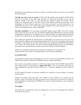 discontinuos, que forman una sola pista en espiral. La espiral es leída con luz láser por la unidad
de CD del usuario.

Gravable una sola vez por el usuario: el CD-R (CD Recordable) antes llamado CD-WO (Write
once) En la escritura, el haz láser sigue una pista en espiral pre-construida en una capa de
pigmento. Donde el haz incide, su calor decolora para siempre el punto de incidencia. En la
lectura, esta capa deja pasar el haz láser hacia la capa reflectora dorada que está más arriba,
reflejándose de forma distinta según que el haz haya atravesado un punto decolorado o no,
detectándose así unos y ceros. Ambas capas están protegidas por dos capas transparentes. Una vez
escrito, un CD-R puede leerse como un CD-ROM.

Borrables-regrabables: en la tecnología de grabación magneto-óptico (MO), la luz láser calienta
puntos (que serán unos) de una capa -previamente magnetizada uniformemente- para que pierdan
su magnetismo original (este corresponde a ceros.) Al mismo tiempo, un campo magnético aplicado
produce sólo en dichos puntos una magnetización contraria a la originaria (para así grabar unos.)

Estas diferencias puntuales de magnetización son detectadas en la lectura por la luz láser (con
menos potencia), dado que provocan distinta polarización de la luz láser que reflejan. Otro tipo de
CD ópticos re-grabables son los CD-E (CD-Erasable), hoy designados CD-RW (CD ReWritable),
con escritura "por cambio de fase". Se trata de una tecnología puramente óptica, sin magnetismo,
que requiere una sola pasada para escribir una porción o la pista en espiral completa.

Debido a la cantidad de información que manejamos actualmente, los dispositivos de
almacenamiento se han vuelto casi tan importantes como la misma computadora.

LA EVOLUCION

La permanente evolución de la informática nos da a los usuarios la oportunidad de sustituir sin
ningún tipo de dudas los habituales CD-ROM en nuestros equipos informáticos.

Esto se debe a la aparición a finales de 1.995 del sustituto natural del CD-ROM, llamado DVD.
Estas siglas primero correspondieron a Digital video Disk , pero su desarrollo como medio de
almacenamiento de todos tipos de datos hizo que la “V” pasara a significar Versátil en lugar de
video.

El DVD surgió del esfuerzo de grandes compañías por establecer un nuevo formato con mejores
características.

Gigantes del mundo audio-visual como Yací, Pioneer o Sony se hallan en el consorcio que ha
llevado a cabo el desarrollo del DVD, que apareció de la unión de dos proyectos que tenían la
misma finalidad, la sustitución del CD-ROM como soporte de almacenamiento, y que se denomina
SD y MMCD.

Tecnología.

Para lograr leer la información, todos estos dispositivos se basan en la propiedad de la reflexión
de un has de luz de láser.

                                                17
 