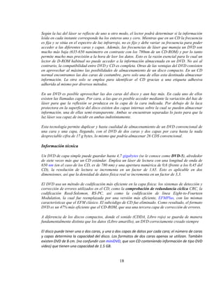Según la luz del láser se reflecte de uno u otro modo, el lector podrá determinar si la información
leída en cada instante corresponde ha los enteros uno y cero. Mientras que en un CD la frecuencia
es fija y se sitúa en el espectro de luz infrarrojo, no es fijo y debe variar su frecuencia para poder
acceder a las diferentes caras y capas. Además, las frecuencias de láser que maneja un DVD son
mucho más baja (635-650 nanómetro en contraste con los 780nm de un CD-ROM) y por lo tanto
permite mucho mas precisión a la hora de leer los datos. Esto es la razón esencial para lo cual un
lector de D-ROM habitual no puede acceder a la información almacenada en un DVD. No así al
contrario, la compatibilidad entre DVD y CD es completa. Otras de las ventajas del DVD consisten
en aprovechar al máximo las posibilidades de almacenamiento de un disco compacto. En un CD
normal encontramos las dos caras de costumbre, pero solo una de ellas esta destinada almacenar
información. La otra solo se emplea para identificar el CD gracias a una etiqueta adhesiva
adherida al mismo por diversos métodos.

En un DVD es posible aprovechar las dos caras del disco y aun hay más. En cada uno de ellos
existen las llamadas capas. Por cara, a las que es posible acceder mediante la variación del haz de
láser para que la reflexión se produzca en la capa de la cara indicada. Por debajo de la laca
protectora en la superficie del disco existen dos capas internas sobre la cual se pueden almacenar
información, una de ellas semi-transparente. Ambas se encuentran separadas lo justo para que la
luz láser sea capaz de incidir en ambas indistintamente.

Esta tecnología permite duplicar y hasta cualidad de almacenamiento de un DVD convencional de
una cara y una capa, llegando, con el DVD de dos caras y dos capas por cara hasta la nada
despreciable cifra de 17 g bytes, lo mismo que podría almacenar 26 CDS convencional.

Información técnica

Un DVD de capa simple puede guardar hasta 4,7 gigabytes (se le conoce como DVD-5), alrededor
de siete veces más que un CD estándar. Emplea un láser de lectura con una longitud de onda de
650 nm (en el caso de los CD, es de 780 nm) y una apertura numérica de 0,6 (frente a los 0,45 del
CD), la resolución de lectura se incrementa en un factor de 1,65. Esto es aplicable en dos
dimensiones, así que la densidad de datos física real se incrementa en un factor de 3,3.

El DVD usa un método de codificación más eficiente en la capa física: los sistemas de detección y
corrección de errores utilizados en el CD, como la comprobación de redundancia cíclica CRC, la
codificación Reed-Solomon, RS-PC, así como la codificación de línea Eight-to-Fourteen
Modulation, la cual fue reemplazada por una versión más eficiente, EFMPlus, con las mismas
características que el EFM clásico. El subcódigo de CD fue eliminado. Como resultado, el formato
DVD es un 47% más eficiente que el CD-ROM, que usa una tercera capa de corrección de errores.

A diferencia de los discos compactos, donde el sonido (CDDA, Libro rojo) se guarda de manera
fundamentalmente distinta que los datos (Libro amarillo), un DVD correctamente creado siempre

El disco puede tener una o dos caras, y una o dos capas de datos por cada cara; el número de caras
y capas determina la capacidad del disco. Los formatos de dos caras apenas se utilizan. También
existen DVD de 8 cm. (no confundir con miniDVD, que son CD conteniendo información de tipo DVD
video) que tienen una capacidad de 1.5 GB.


                                                 18
 
