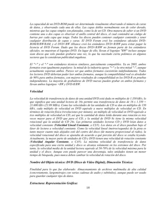 La capacidad de un DVD-ROM puede ser determinada visualmente observando el número de caras
de datos, y observando cada una de ellas. Las capas dobles normalmente son de color dorado,
mientras que las capas simples son plateadas, como la de un CD. Otra manera de saber si un DVD
contiene una o dos capas es observar el anillo central del disco, el cual contendrá un código de
barras por cada capa que tenga. Todos los discos pueden contener cualquier contenido y tener
cualquier distribución de capas y caras. El DVD Forum creó los estándares oficiales DVD-
ROM/R/RW/RAM, y el DVD+RW Alliance creó los estándares DVD+R/RW para evitar pagar la
licencia al DVD Forum. Dado que los discos DVD+R/RW no forman parte de los estándares
oficiales, no muestran el logotipo DVD. En lugar de ello, llevan el logotipo "RW" incluso aunque
sean discos que solo puedan grabarse una vez, lo que ha suscitado cierta polémica en algunos
sectores que lo consideran publicidad engañosa.

El "+" y el "-" son estándares técnicos similares, parcialmente compatibles. Ya en 2005, ambos
formatos eran igualmente populares: la mitad de la industria apoya "+" y la otra mitad "-", aunque
actualmente soportan ambos. Parece ser que ambos formatos coexistirán indefinidamente. Todos
los lectores DVD deberían poder leer ambos formatos, aunque la compatibilidad real es alrededor
de 90% para ambos formatos, con mejores resultados de compatibilidad en los DVD-R en pruebas
independientes. La mayoría de grabadoras de DVD nuevas pueden grabar en ambos formatos y
llevan ambos logotipos +RW y DVD-R/RW.

Velocidad

La velocidad de transferencia de datos de una unidad DVD está dada en múltiplos de 1.350 kB/s, lo
que significa que una unidad lectora de 16x permite una transferencia de datos de 16 x 1.350 =
21.600 kB/s (21.09 MB/s). Como las velocidades de las unidades de CD se dan en múltiplos de 150
kB/s, cada múltiplo de velocidad en DVD equivale a nueve múltiplos de velocidad en CD. En
términos de rotación física (revoluciones por minuto), un múltiplo de velocidad en DVD equivale a
tres múltiplos de velocidad en CD, así que la cantidad de datos leída durante una rotación es tres
veces mayor para el DVD que para el CD, y la unidad de DVD 8x tiene la misma velocidad
rotacional que la unidad de CD 24x. Las primeras unidades lectoras CD y DVD leían datos a
velocidad constante (Velocidad Lineal Constante, o CLV). Los datos en el disco pasaban bajo el
láser de lectura a velocidad constante. Como la velocidad lineal (metros/segundo) de la pista es
tanto mayor cuanto más alejados esté del centro del disco (de manera proporcional al radio), la
velocidad rotacional del disco se ajustaba de acuerdo a qué porción del disco se estaba leyendo.
Actualmente, la mayor parte de unidades de CD y DVD tienen una velocidad de rotación constante
(Velocidad Angular Constante, o CAV). La máxima velocidad de transferencia de datos
especificada para una cierta unidad y disco se alcanza solamente en los extremos del disco. Por
tanto, la velocidad media de la unidad lectora equivale al 50-70% de la velocidad máxima para la
unidad y el disco. Aunque esto puede parecer una desventaja, tales unidades tienen un menor
tiempo de búsqueda, pues nunca deben cambiar la velocidad de rotación del disco.

Nombre del Objeto técnico: DVD (Disco de Video Digital), Dimensión Técnica:

Finalidad para lo que fue elaborado: Almacenamiento de archivos multimedia de alta calidad
(concretamente, largometrajes con varias cadenas de audio y subtítulos), aunque puede ser usado
para guardar cualquier tipo de datos.

Estructura: Representación Gráfica:
                                               19
 