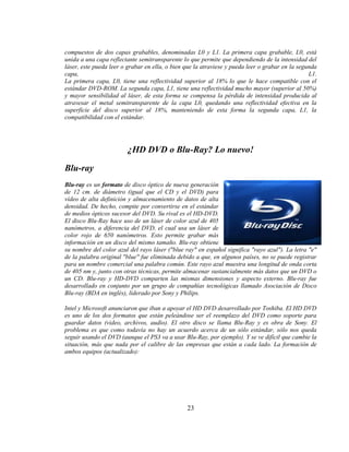 compuestos de dos capas grabables, denominadas L0 y L1. La primera capa grabable, L0, está
unida a una capa reflectante semitransparente lo que permite que dependiendo de la intensidad del
láser, este pueda leer o grabar en ella, o bien que la atraviese y pueda leer o grabar en la segunda
capa,                                                                                            L1.
La primera capa, L0, tiene una reflectividad superior al 18% lo que le hace compatible con el
estándar DVD-ROM. La segunda capa, L1, tiene una reflectividad mucho mayor (superior al 50%)
y mayor sensibilidad al láser, de esta forma se compensa la pérdida de intensidad producida al
atravesar el metal semitransparente de la capa L0, quedando una reflectividad efectiva en la
superficie del disco superior al 18%, manteniendo de esta forma la segunda capa, L1, la
compatibilidad con el estándar.




                        ¿HD DVD o Blu-Ray? Lo nuevo!

Blu-ray
Blu-ray es un formato de disco óptico de nueva generación
de 12 cm. de diámetro (igual que el CD y el DVD) para
vídeo de alta definición y almacenamiento de datos de alta
densidad. De hecho, compite por convertirse en el estándar
de medios ópticos sucesor del DVD. Su rival es el HD-DVD.
El disco Blu-Ray hace uso de un láser de color azul de 405
nanómetros, a diferencia del DVD, el cual usa un láser de
color rojo de 650 nanómetros. Esto permite grabar más
información en un disco del mismo tamaño. Blu-ray obtiene
su nombre del color azul del rayo láser ("blue ray" en español significa "rayo azul"). La letra "e"
de la palabra original "blue" fue eliminada debido a que, en algunos países, no se puede registrar
para un nombre comercial una palabra común. Este rayo azul muestra una longitud de onda corta
de 405 nm y, junto con otras técnicas, permite almacenar sustancialmente más datos que un DVD o
un CD. Blu-ray y HD-DVD comparten las mismas dimensiones y aspecto externo. Blu-ray fue
desarrollado en conjunto por un grupo de compañías tecnológicas llamado Asociación de Disco
Blu-ray (BDA en inglés), liderado por Sony y Philips.

Intel y Microsoft anunciaron que iban a apoyar el HD DVD desarrollado por Toshiba. El HD DVD
es uno de los dos formatos que están peleándose ser el reemplazo del DVD como soporte para
guardar datos (video, archivos, audio). El otro disco se llama Blu-Ray y es obra de Sony. El
problema es que como todavía no hay un acuerdo acerca de un sólo estándar, sólo nos queda
seguir usando el DVD (aunque el PS3 va a usar Blu-Ray, por ejemplo). Y se ve difícil que cambie la
situación, más que nada por el calibre de las empresas que están a cada lado. La formación de
ambos equipos (actualizado):




                                                23
 