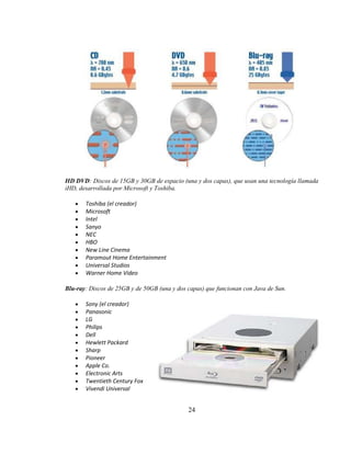 HD DVD: Discos de 15GB y 30GB de espacio (una y dos capas), que usan una tecnología llamada
iHD, desarrollada por Microsoft y Toshiba.

       Toshiba (el creador)
       Microsoft
       Intel
       Sanyo
       NEC
       HBO
       New Line Cinema
       Paramout Home Entertainment
       Universal Studios
       Warner Home Video

Blu-ray: Discos de 25GB y de 50GB (una y dos capas) que funcionan con Java de Sun.

       Sony (el creador)
       Panasonic
       LG
       Philips
       Dell
       Hewlett Packard
       Sharp
       Pioneer
       Apple Co.
       Electronic Arts
       Twentieth Century Fox
       Vivendi Universal


                                             24
 