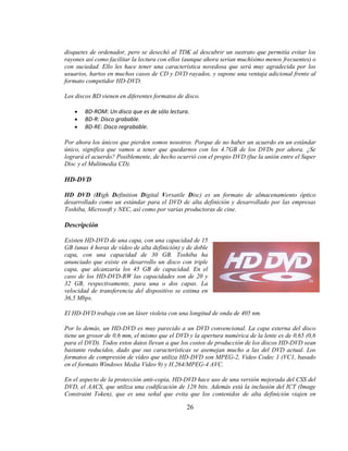 disquetes de ordenador, pero se desechó al TDK al descubrir un sustrato que permitía evitar los
rayones así como facilitar la lectura con ellos (aunque ahora serían muchísimo menos frecuentes) o
con suciedad. Ello les hace tener una característica novedosa que será muy agradecida por los
usuarios, hartos en muchos casos de CD y DVD rayados, y supone una ventaja adicional frente al
formato competidor HD-DVD.

Los discos BD vienen en diferentes formatos de disco.

        BD-ROM: Un disco que es de sólo lectura.
        BD-R: Disco grabable.
        BD-RE: Disco regrabable.

Por ahora los únicos que pierden somos nosotros. Porque de no haber un acuerdo en un estándar
único, significa que vamos a tener que quedarnos con los 4.7GB de los DVDs por ahora. ¿Se
logrará el acuerdo? Posiblemente, de hecho ocurrió con el propio DVD (fue la unión entre el Super
Disc y el Multimedia CD).

HD-DVD

HD DVD (High Definition Digital Versatile Disc) es un formato de almacenamiento óptico
desarrollado como un estándar para el DVD de alta definición y desarrollado por las empresas
Toshiba, Microsoft y NEC, así como por varias productoras de cine.

Descripción

Existen HD-DVD de una capa, con una capacidad de 15
GB (unas 4 horas de vídeo de alta definición) y de doble
capa, con una capacidad de 30 GB. Toshiba ha
anunciado que existe en desarrollo un disco con triple
capa, que alcanzaría los 45 GB de capacidad. En el
caso de los HD-DVD-RW las capacidades son de 20 y
32 GB, respectivamente, para una o dos capas. La
velocidad de transferencia del dispositivo se estima en
36,5 Mbps.

El HD-DVD trabaja con un láser violeta con una longitud de onda de 405 nm.

Por lo demás, un HD-DVD es muy parecido a un DVD convencional. La capa externa del disco
tiene un grosor de 0,6 mm, el mismo que el DVD y la apertura numérica de la lente es de 0,65 (0,6
para el DVD). Todos estos datos llevan a que los costos de producción de los discos HD-DVD sean
bastante reducidos, dado que sus características se asemejan mucho a las del DVD actual. Los
formatos de compresión de vídeo que utiliza HD-DVD son MPEG-2, Video Codec 1 (VC1, basado
en el formato Windows Media Video 9) y H.264/MPEG-4 AVC.

En el aspecto de la protección anti-copia, HD-DVD hace uso de una versión mejorada del CSS del
DVD, el AACS, que utiliza una codificación de 128 bits. Además está la inclusión del ICT (Image
Constraint Token), que es una señal que evita que los contenidos de alta definición viajen en

                                               26
 