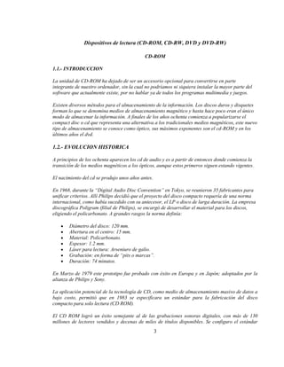 Dispositivos de lectura (CD-ROM, CD-RW, DVD y DVD-RW)

                                            CD-ROM

1.1.- INTRODUCCION

La unidad de CD-ROM ha dejado de ser un accesorio opcional para convertirse en parte
integrante de nuestro ordenador, sin la cual no podríamos ni siquiera instalar la mayor parte del
software que actualmente existe, por no hablar ya de todos los programas multimedia y juegos.

Existen diversos métodos para el almacenamiento de la información. Los discos duros y disquetes
forman lo que se denomina medios de almacenamiento magnético y hasta hace poco eran el único
modo de almacenar la información. A finales de los años ochenta comienza a popularizarse el
compact disc o cd que representa una alternativa a los tradicionales medios magnéticos, este nuevo
tipo de almacenamiento se conoce como óptico, sus máximos exponentes son el cd-ROM y en los
últimos años el dvd.

1.2.- EVOLUCION HISTORICA

A principios de los ochenta aparecen los cd de audio y es a partir de entonces donde comienza la
transición de los medios magnéticos a los ópticos, aunque estos primeros siguen estando vigentes.

El nacimiento del cd se produjo unos años antes.

En 1968, durante la “Digital Audio Disc Convention” en Tokyo, se reunieron 35 fabricantes para
unificar criterios. Allí Philips decidió que el proyecto del disco compacto requería de una norma
internacional, como había sucedido con su antecesor, el LP o disco de larga duración. La empresa
discográfica Poligram (filial de Philips), se encargó de desarrollar el material para los discos,
eligiendo el policarbonato. A grandes rasgos la norma definía:

        Diámetro del disco: 120 mm.
        Abertura en el centro: 15 mm.
        Material: Policarbonato.
        Espesor: 1.2 mm.
        Láser para lectura: Arseniuro de galio.
        Grabación: en forma de “pits o marcas”.
        Duración: 74 minutos.

En Marzo de 1979 este prototipo fue probado con éxito en Europa y en Japón; adoptados por la
alianza de Philips y Sony.

La aplicación potencial de la tecnología de CD, como medio de almacenamiento masivo de datos a
bajo costo, permitió que en 1983 se especificara un estándar para la fabricación del disco
compacto para solo lectura (CD ROM).

El CD ROM logró un éxito semejante al de las grabaciones sonoras digitales, con más de 130
millones de lectores vendidos y decenas de miles de títulos disponibles. Se configuro el estándar
                                                   3
 