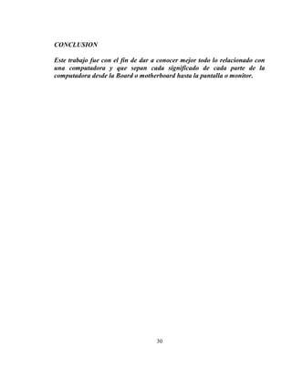 CONCLUSION

Este trabajo fue con el fin de dar a conocer mejor todo lo relacionado con
una computadora y que sepan cada significado de cada parte de la
computadora desde la Board o motherboard hasta la pantalla o monitor.




                                    30
 
