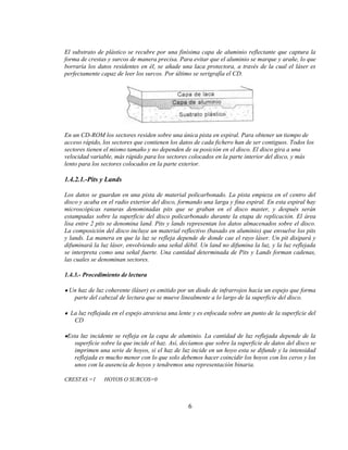 El substrato de plástico se recubre por una finísima capa de aluminio reflectante que captura la
forma de crestas y surcos de manera precisa. Para evitar que el aluminio se marque y arañe, lo que
borraría los datos residentes en él, se añade una laca protectora, a través de la cual el láser es
perfectamente capaz de leer los surcos. Por último se serigrafía el CD.




En un CD-ROM los sectores residen sobre una única pista en espiral. Para obtener un tiempo de
acceso rápido, los sectores que contienen los datos de cada fichero han de ser contiguos. Todos los
sectores tienen el mismo tamaño y no dependen de su posición en el disco. El disco gira a una
velocidad variable, más rápido para los sectores colocados en la parte interior del disco, y más
lento para los sectores colocados en la parte exterior.

1.4.2.1.-Pits y Lands

Los datos se guardan en una pista de material policarbonado. La pista empieza en el centro del
disco y acaba en el radio exterior del disco, formando una larga y fina espiral. En esta espiral hay
microscópicas ranuras denominadas pits que se graban en el disco master, y después serán
estampadas sobre la superficie del disco policarbonado durante la etapa de replicación. El área
lisa entre 2 pits se denomina land. Pits y lands representan los datos almacenados sobre el disco.
La composición del disco incluye un material reflectivo (basado en aluminio) que envuelve los pits
y lands. La manera en que la luz se refleja depende de donde cae el rayo láser. Un pit disipará y
difuminará la luz láser, envolviendo una señal débil. Un land no difumina la luz, y la luz reflejada
se interpreta como una señal fuerte. Una cantidad determinada de Pits y Lands forman cadenas,
las cuales se denominan sectores.

1.4.3.- Procedimiento de lectura

 Un haz de luz coherente (láser) es emitido por un diodo de infrarrojos hacia un espejo que forma
  parte del cabezal de lectura que se mueve linealmente a lo largo de la superficie del disco.

  La luz reflejada en el espejo atraviesa una lente y es enfocada sobre un punto de la superficie del
   CD

 Esta luz incidente se refleja en la capa de aluminio. La cantidad de luz reflejada depende de la
    superficie sobre la que incide el haz. Así, decíamos que sobre la superficie de datos del disco se
    imprimen una serie de hoyos, si el haz de luz incide en un hoyo esta se difunde y la intensidad
    reflejada es mucho menor con lo que solo debemos hacer coincidir los hoyos con los ceros y los
    unos con la ausencia de hoyos y tendremos una representación binaria.

CRESTAS =1     HOYOS O SURCOS=0



                                                  6
 