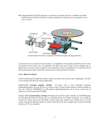 La energía luminosa Del foto detector se convierte en energía eléctrica y mediante un simple
   umbral nuestro detector decidirá si el punto señalado por el puntero se corresponde con un
   cero o un uno.




La presencia de un cabezal de lectura óptico y no magnético evita muchos problemas al no existir
un contacto directo entre este y la superficie del disco pero aun así hay ciertos cuidados que se
deben tener en cuenta como la limpieza de la superficie el polvo acumulado en la superficie de las
lentes que pueden acabar afectando a una lectura errónea por parte del lector.

1.4.4.- Tipos de rotación

El disco puede girar de diferente manera según sea el motor de arrastre que lo haga girar. En base
a esto tenemos dos tipos de rotación diferentes.

1.4.4.1.-CAV (constant angular velocity)         El disco rota a una velocidad constante
independientemente del área del disco a la que accede. El disco tarda siempre el mismo tiempo en
dar una VUELTA COMPLETA de 360 grados independientemente de lo cerca o lejos que la
cabecera esté del centro del CD-ROM.

1.4.4.2.- CLV (constant linear velocity) Heredado de los CD de audio estándar, el CD-ROM ajusta
la velocidad del motor de manera que su velocidad lineal sea siempre constante. Así, cuando el
cabezal de lectura está cerca del borde el motor gira más despacio que cuando está cerca del
centro. Este hecho dificulta mucho la construcción del lector pero asegura que la tasa de entrada
de datos al PC sea constante.




                                                7
 