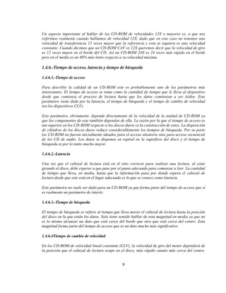 Un aspecto importante al hablar de los CD-ROM de velocidades 12X o mayores es, a que nos
referimos realmente cuando hablamos de velocidad 12X, dado que en este caso no tenemos una
velocidad de transferencia 12 veces mayor que la referencia y esta ni siquiera es una velocidad
constante. Cuando decimos que un CD-ROM CAV es 12X queremos decir que la velocidad de giro
es 12 veces mayor en el borde del CD. Así un CD-ROM 24X es 24 veces más rápido en el borde
pero en el medio es un 60% más lento respecto a su velocidad máxima.

1.4.6.-Tiempo de acceso, latencia y tiempo de búsqueda

1.4.6.1.-Tiempo de acceso

Para describir la calidad de un CD-ROM este es probablemente uno de los parámetros más
interesantes. El tiempo de acceso se toma como la cantidad de tiempo que le lleva al dispositivo
desde que comienza el proceso de lectura hasta que los datos comienzan a ser leídos. Este
parámetro viene dado por la latencia, el tiempo de búsqueda y el tiempo de cambio de velocidad
(en los dispositivos CLV).

Este parámetro, obviamente, depende directamente de la velocidad de la unidad de CD-ROM ya
que los componentes de este también dependen de ella. La razón por la que el tiempo de acceso es
tan superior en los CD-ROM respecto a los discos duros es la construcción de estos. La disposición
de cilindros de los discos duros reduce considerablemente los tiempos de búsqueda. Por su parte
los CD-ROM no fueron inicialmente ideados para el acceso aleatorio sino para acceso secuencial
de los CD de audio. Los datos se disponen en espiral en la superficie del disco y el tiempo de
búsqueda es por lo tanto mucho mayor.

1.4.6.2.-Latencia

Una vez que el cabezal de lectura está en el sitio correcto para realizar una lectura, al estar
girando el disco, debe esperar a que pase por el punto adecuado para comenzar a leer. La cantidad
de tiempo que lleva, en media, hasta que la información pasa por donde espera el cabezal de
lectura desde que este está en el lugar adecuado es lo que se conoce como latencia.

Este parámetro no suele ser dado para un CD-ROM ya que forma parte del tiempo de acceso que sí
es realmente un parámetro de interés.

1.4.6.3.-Tiempo de búsqueda

El tiempo de búsqueda se refiere al tiempo que lleva mover el cabezal de lectura hasta la posición
del disco en la que están los datos. Solo tiene sentido hablar de esta magnitud en media ya que no
es lo mismo alcanzar un dato que está cerca del borde que otro que está cerca del centro. Esta
magnitud forma parte del tiempo de acceso que es un dato mucho más significativo.

1.4.6.4Tiempo de cambio de velocidad

En los CD-ROM de velocidad lineal constante (CLV), la velocidad de giro del motor dependerá de
la posición que el cabezal de lectura ocupe en el disco, más rápido cuanto más cerca del centro.


                                                9
 