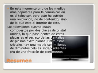  En este momento uno de los medios
  mas populares para la comunicación
  es el televisor, pero este ha sufrido
  una revolución, no de contenido, sino
  de lo que esta al interior de este.
Los televisores plasma están
  compuestos por dos placas de cristal
  unidas, lo que pasa dentro de estas
  placas es el secreto de las pantallas
  de plasma extra planas. Entre estos
  cristales hay una matriz con millones
  de diminutas células independientes
  c/u de una fracción de centímetros


Resumen
 
