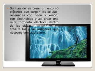    Su función es crear un entorno
    eléctrico que cargan las células,
    rellenadas con neón y xenón,
    con electricidad y así crear una
    mini tormenta eléctrica dentro
    de las placas de cristal, esto
    crea la luz y las imágenes que
    nosotros vemos a diario.
 