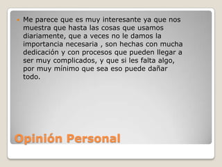    Me parece que es muy interesante ya que nos
    muestra que hasta las cosas que usamos
    diariamente, que a veces no le damos la
    importancia necesaria , son hechas con mucha
    dedicación y con procesos que pueden llegar a
    ser muy complicados, y que si les falta algo,
    por muy mínimo que sea eso puede dañar
    todo.




Opinión Personal
 
