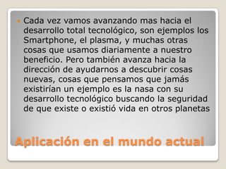    Cada vez vamos avanzando mas hacia el
    desarrollo total tecnológico, son ejemplos los
    Smartphone, el plasma, y muchas otras
    cosas que usamos diariamente a nuestro
    beneficio. Pero también avanza hacia la
    dirección de ayudarnos a descubrir cosas
    nuevas, cosas que pensamos que jamás
    existirían un ejemplo es la nasa con su
    desarrollo tecnológico buscando la seguridad
    de que existe o existió vida en otros planetas



Aplicación en el mundo actual
 