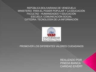REPÚBLICA BOLIVARIANA DE VENEZUELA
MINISTERIO PARA EL PODER POPULAR Y LA EDUCACIÓN
       FACULTAD : HUMANIDADES Y EDUCACIÓN
          ESCUELA: COMUNICACIÓN SOCIAL
     CÁTEDRA: TECNOLOGÍA DE LA INFORMACIÓN




 PROMOVER LOS DIFERENTES VALORES CUIDADANOS




                             REALIZADO POR
                             PINEDA BIANCA
                             CARIDAD EIVERT
 