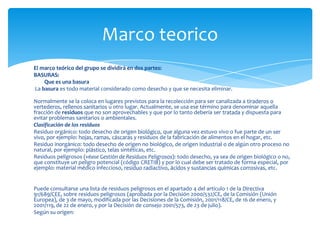 Marco teorico
El marco teórico del grupo se dividirá en dos partes:
BASURAS:
    Que es una basura
La basura es todo material considerado como desecho y que se necesita eliminar.

Normalmente se la coloca en lugares previstos para la recolección para ser canalizada a tiraderos o
vertederos, rellenos sanitarios u otro lugar. Actualmente, se usa ese término para denominar aquella
fracción de residuos que no son aprovechables y que por lo tanto debería ser tratada y dispuesta para
evitar problemas sanitarios o ambientales.
Clasificación de los residuos
Residuo orgánico: todo desecho de origen biológico, que alguna vez estuvo vivo o fue parte de un ser
vivo, por ejemplo: hojas, ramas, cáscaras y residuos de la fabricación de alimentos en el hogar, etc.
Residuo inorgánico: todo desecho de origen no biológico, de origen industrial o de algún otro proceso no
natural, por ejemplo: plástico, telas sintéticas, etc.
Residuos peligrosos (véase Gestión de Residuos Peligrosos): todo desecho, ya sea de origen biológico o no,
que constituye un peligro potencial (código CRETIB) y por lo cual debe ser tratado de forma especial, por
ejemplo: material médico infeccioso, residuo radiactivo, ácidos y sustancias químicas corrosivas, etc.


Puede consultarse una lista de residuos peligrosos en el apartado 4 del artículo 1 de la Directiva
91/689/CEE, sobre residuos peligrosos (aprobada por la Decisión 2000/532/CE, de la Comisión (Unión
Europea), de 3 de mayo, modificada por las Decisiones de la Comisión, 2001/118/CE, de 16 de enero, y
2001/119, de 22 de enero, y por la Decisión de consejo 2001/573, de 23 de julio).
Según su origen:
 