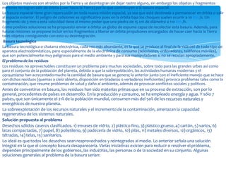 Los objetos masivos son atraídos por la Tierra y se desintegran sin dejar rastro alguno, sin embargo los objetos y fragmentos
menores no logran salir de órbita (caer hacia la Tierra) por lo que contribuyen a la basura espacial.
La basura espacial tiene gran repercusión en toda nueva misión espacial, ya sea que esté destinada a permanecer en órbita o salir
al espacio exterior. El peligro de colisiones es significativo pues en la órbita baja los choques suelen ocurrir a 10 Km./s. Un
fragmento de 3 mm a esta velocidad tiene el mismo poder que una piedra de 15 cm de diámetro a 110 Km./h.
Como posibles soluciones se ha propuesto enviar a órbita un globo de espuma capaz de recolectar esta basura. Además, para
futuras misiones se propone incluir en los fragmentos a liberar en órbita propulsores encargados de hacer caer hacia la Tierra
tales objetos consiguiendo con esto su desintegración.
 Basura tecnológica
La basura tecnológica o chatarra electrónica, cada vez más abundante, es la que se produce al final de la vida útil de todo tipo de
aparatos electrodomésticos, pero especialmente de la electrónica de consumo (televisores, ordenadores, teléfonos móviles),
que son potencialmente muy peligrosos para el medio ambiente y para sus manipuladores si no se reciclan apropiadamente.
El problema de los residuos
Los residuos no aprovechables constituyen un problema para muchas sociedades, sobre todo para las grandes urbes así como
para el conjunto de la población del planeta, debido a que la sobrepoblación, las actividades humanas modernas y el
consumismo han acrecentado mucho la cantidad de basura que se genera; lo anterior junto con el ineficiente manejo que se hace
con dichos residuos (quemas a cielo abierto, disposición en tiraderos o vertederos ineficientes) provoca problemas tales como la
contaminación, que resume problemas de salud y daño al ambiente, además de provocar conflictos sociales y políticos.
Antes de convertirse en basura, los residuos han sido materias primas que en su proceso de extracción, son por lo
general, procedentes de países en desarrollo. En la producción y consumo, se ha empleado energía y agua. Y sólo 7
países, que son únicamente el 21% de la población mundial, consumen más del 50% de los recursos naturales y
energéticos de nuestro planeta.
La sobreexplotación de los recursos naturales y el incremento de la contaminación, amenazan la capacidad
regenerativa de los sistemas naturales.
Solución propuesta al problema
Desechos sólidos caseros clasificados. 1) envases de vidrio, 2) plástico fino, 3) plástico grueso, 4) cartón, 5) varios, 6)
latas compactadas, 7) papel, 8) polietileno, 9) padecería de vidrio, 10) pilas, 11) metales diversos, 12) orgánicos, 13)
tétradas, 14) telas, 15) sanitarios.
Lo ideal es que todos los desechos sean reaprovechados y reintegrados al medio. Lo anterior señala una solución
integral en la que el concepto basura desaparecería. Varias iniciativas existen para reducir o resolver el problema,
dependen principalmente de los gobiernos, las industrias, las personas o de la sociedad en su conjunto. Algunas
soluciones generales al problema de la basura serían:
 